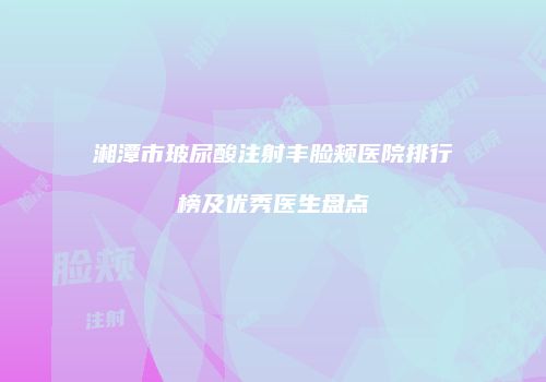 湘潭市玻尿酸注射丰脸颊医院排行榜及优秀医生盘点