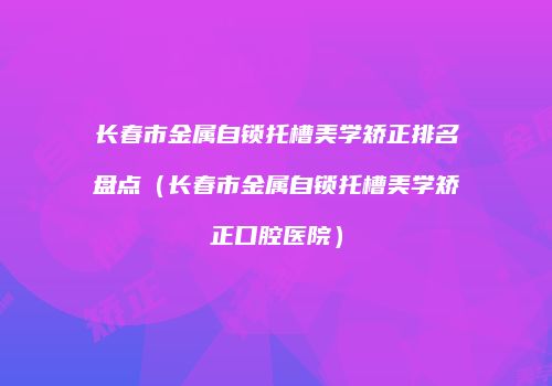 长春市金属自锁托槽美学矫正排名盘点（长春市金属自锁托槽美学矫正口腔医院）