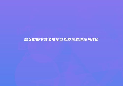 韶关市颞下颌关节紊乱治疗医院推荐与评价
