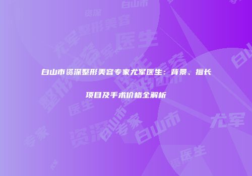 白山市资深整形美容专家尤军医生：背景、擅长项目及手术价格全解析