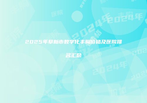 2025年阜新市数字化丰胸价格及医院排名汇总