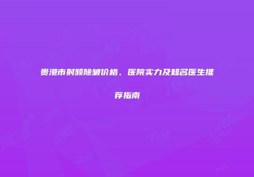 贵港市射频除皱价格、医院实力及知名医生推荐指南