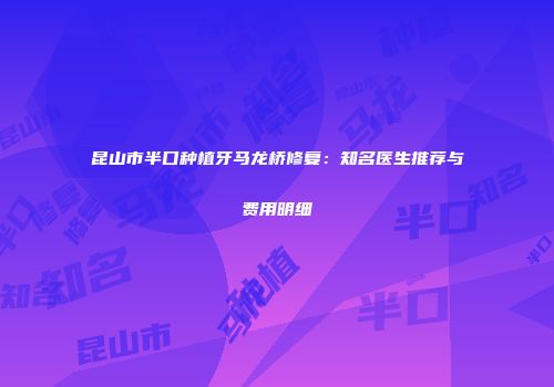 昆山市半口种植牙马龙桥修复：知名医生推荐与费用明细