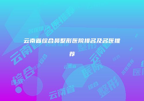 云南省综合鼻整形医院排名及名医推荐