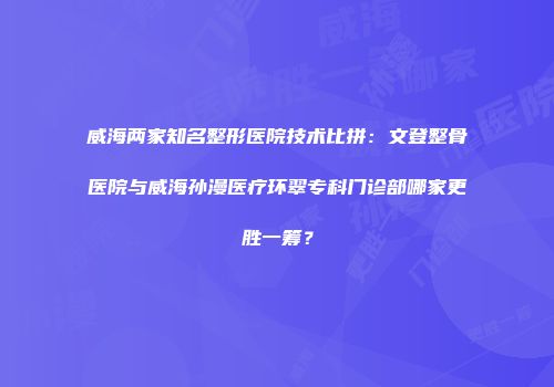 威海两家知名整形医院技术比拼：文登整骨医院与威海孙漫医疗环翠专科门诊部哪家更胜一筹？