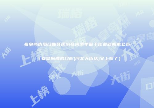 秦皇岛市满口龅牙医院在榜清单前十佳最新版本公布（秦皇岛瑞格口腔(河北大街店)又上榜了）