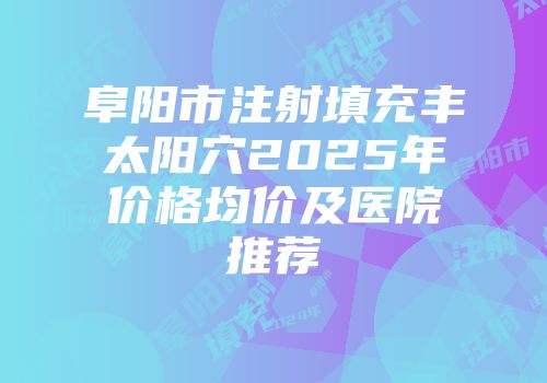 阜阳市注射填充丰太阳穴2025年价格均价及医院推荐