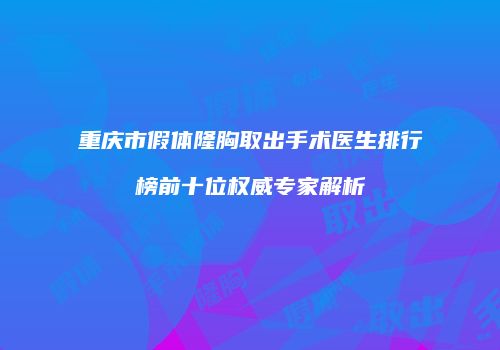 重庆市假体隆胸取出手术医生排行榜前十位权威专家解析