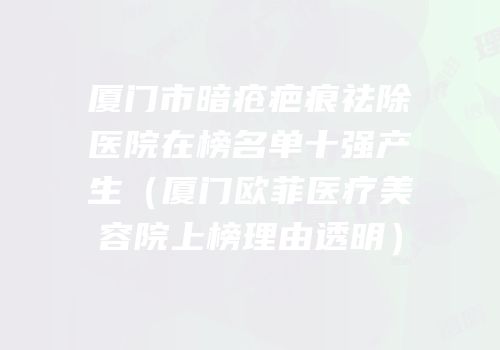 厦门市暗疮疤痕祛除医院在榜名单十强产生（厦门欧菲医疗美容院上榜理由透明）