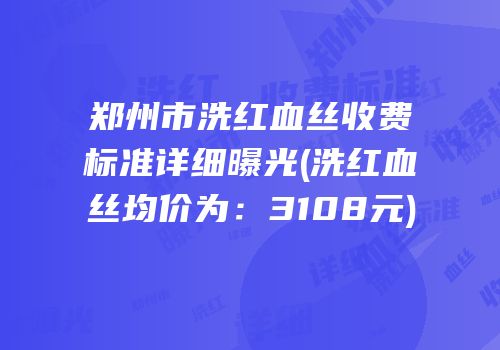 郑州市洗红血丝收费标准详细曝光(洗红血丝均价为：3108元)