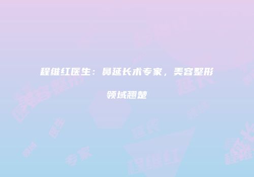 程维红医生：鼻延长术专家，美容整形领域翘楚