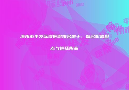 漳州市半发际线医院排名前十：知名机构盘点与选择指南