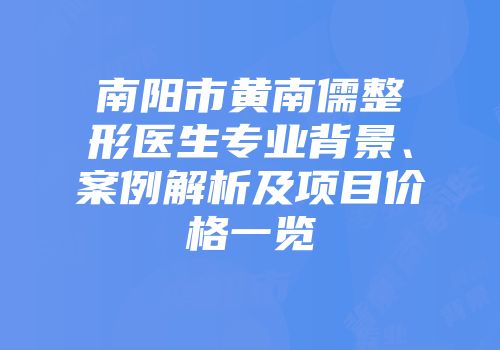 南阳市黄南儒整形医生专业背景、案例解析及项目价格一览