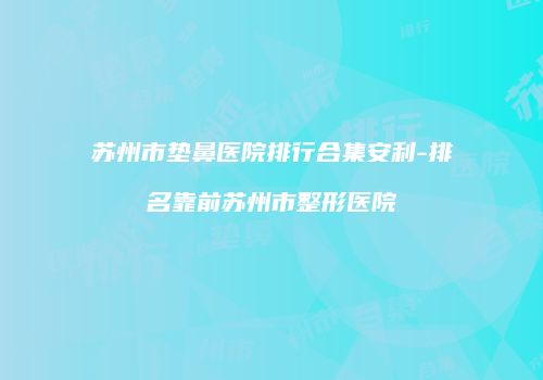 苏州市垫鼻医院排行合集安利-排名靠前苏州市整形医院