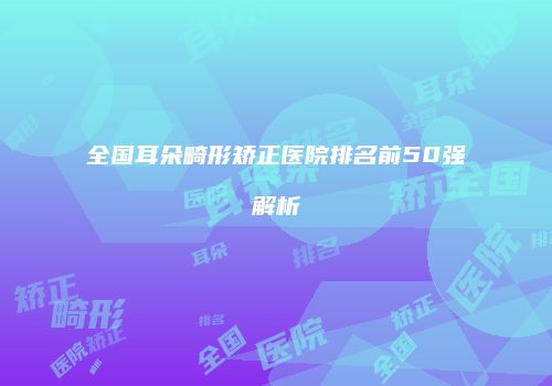 全国耳朵畸形矫正医院排名前50强解析
