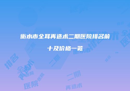 衡水市全耳再造术二期医院排名前十及价格一览