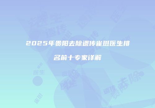 2025年贵阳去除遗传雀斑医生排名前十专家详解