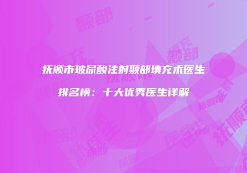 抚顺市玻尿酸注射颞部填充术医生排名榜：十大优秀医生详解