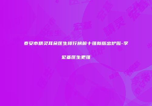 泰安市精灵耳朵医生排行榜前十强新版出炉啦-李宏基医生更强