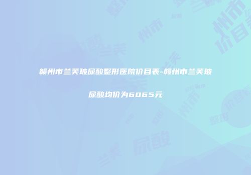 赣州市兰芙玻尿酸整形医院价目表-赣州市兰芙玻尿酸均价为6065元