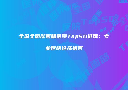 全国全面部吸脂医院Top50推荐：专业医院选择指南