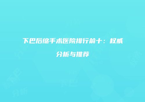 下巴后缩手术医院排行前十：权威分析与推荐