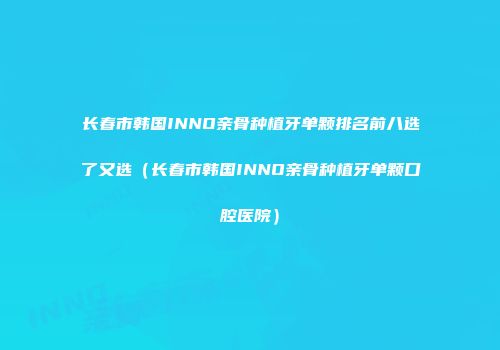 长春市韩国INNO亲骨种植牙单颗排名前八选了又选（长春市韩国INNO亲骨种植牙单颗口腔医院）