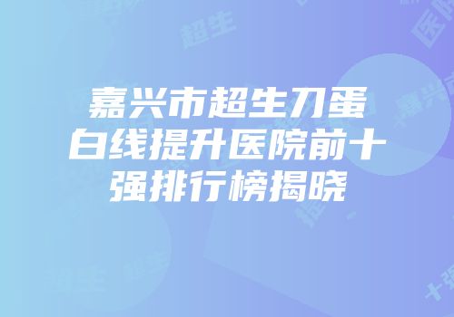 嘉兴市超生刀蛋白线提升医院前十强排行榜揭晓