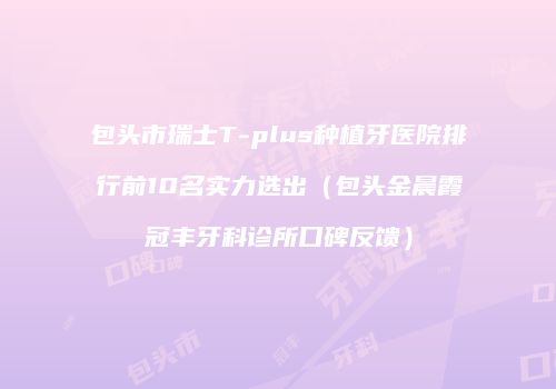 包头市瑞士T-plus种植牙医院排行前10名实力选出（包头金晨霞冠丰牙科诊所口碑反馈）