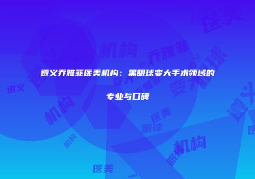 遵义乔雅菲医美机构：黑眼球变大手术领域的专业与口碑