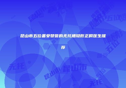 昆山市五位备受赞誉的无托槽隐形正畸医生推荐