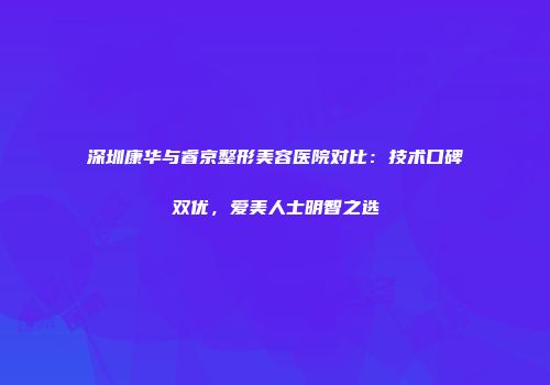 深圳康华与睿京整形美容医院对比：技术口碑双优，爱美人士明智之选