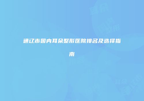通辽市国内耳朵整形医院排名及选择指南