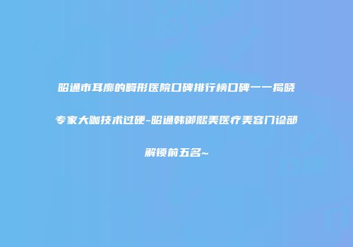 昭通市耳廓的畸形医院口碑排行榜口碑一一揭晓专家大咖技术过硬-昭通韩御熙美医疗美容门诊部解锁前五名~