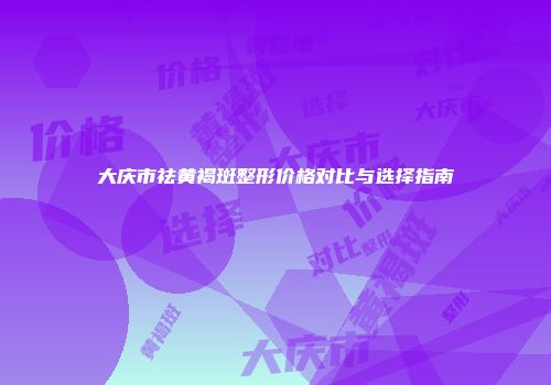 大庆市祛黄褐斑整形价格对比与选择指南