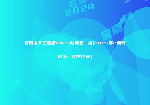 朝阳市下巴吸脂2025收费表一览(2025年2月均价为：10193元）