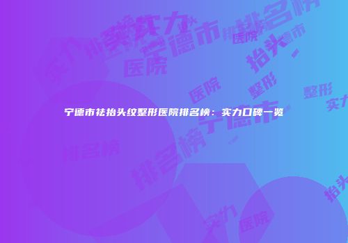 宁德市祛抬头纹整形医院排名榜：实力口碑一览