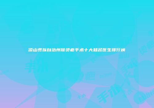 凉山彝族自治州除烫疤手术十大知名医生排行榜