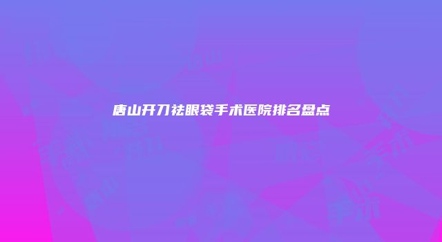 唐山开刀祛眼袋手术医院排名盘点