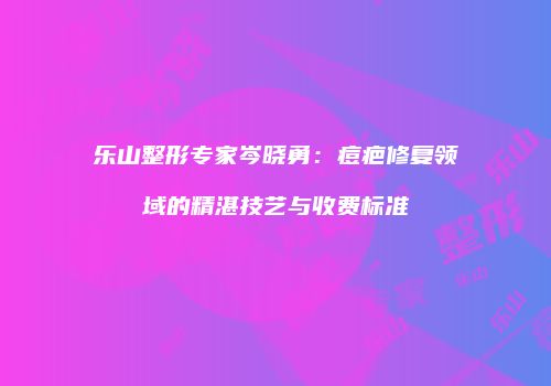 乐山整形专家岑晓勇：痘疤修复领域的精湛技艺与收费标准