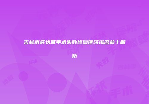 吉林市杯状耳手术失败修复医院排名前十解析