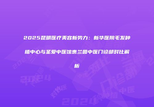 2025昆明医疗美容新势力：新华医院毛发种植中心与圣爱中医馆惠兰园中医门诊部对比解析