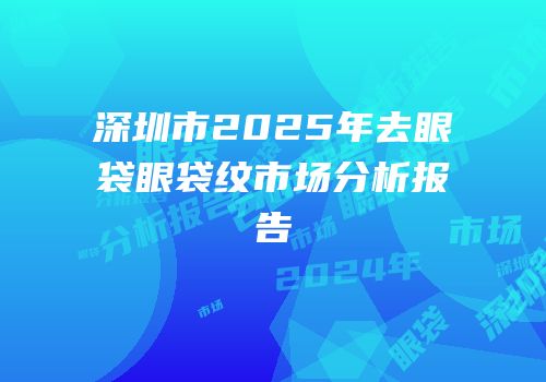 深圳市2025年去眼袋眼袋纹市场分析报告