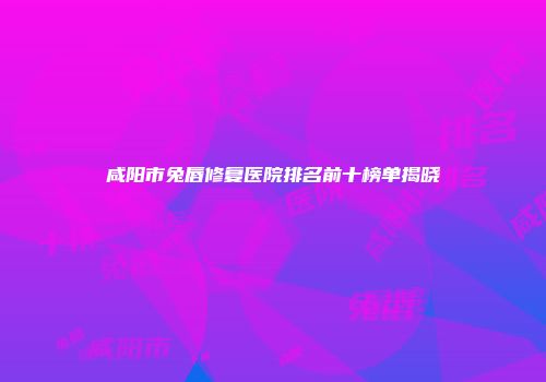 咸阳市兔唇修复医院排名前十榜单揭晓