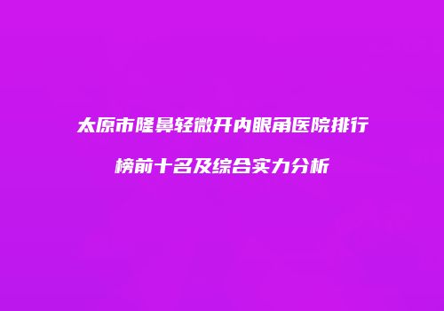 太原市隆鼻轻微开内眼角医院排行榜前十名及综合实力分析