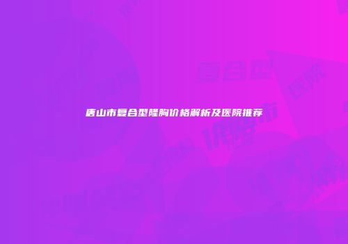 唐山市复合型隆胸价格解析及医院推荐
