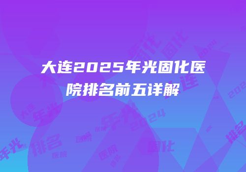 大连2025年光固化医院排名前五详解