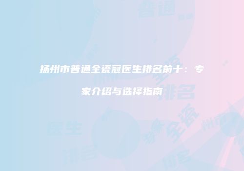 扬州市普通全瓷冠医生排名前十：专家介绍与选择指南
