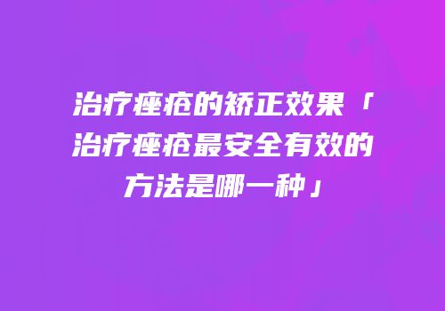 治疗痤疮的矫正效果「治疗痤疮最安全有效的方法是哪一种」