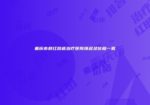 重庆市鲜红斑痣治疗医院排名及价格一览